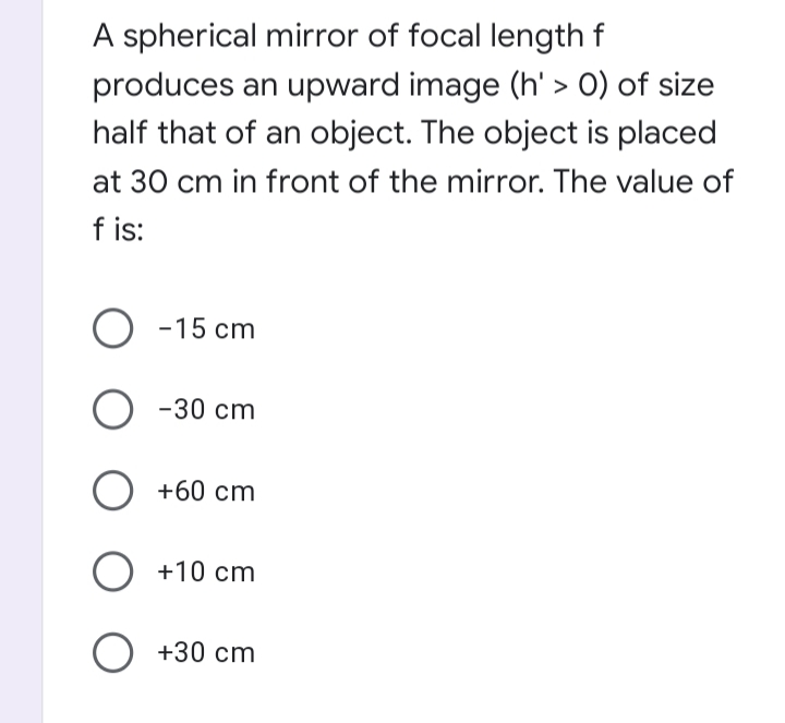 A spherical mirror of focal length f
produces an upward image (h' > 0) of size
half that of an object. The object is placed
at 30 cm in front of the mirror. The value of
f is:
О -15
-15 cm
-30 cm
+60 cm
+10 cm
O +30 cm
