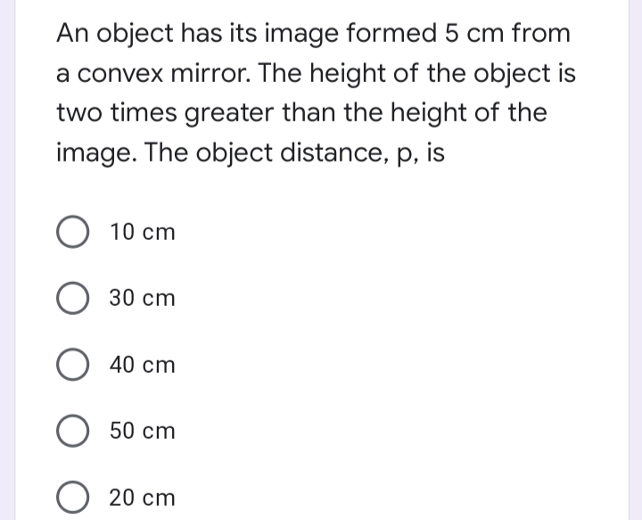 An object has its image formed 5 cm from
a convex mirror. The height of the object is
two times greater than the height of the
image. The object distance, p, is
O 10 cm
30 cm
O 40 cm
О 50 ст
20 cm
