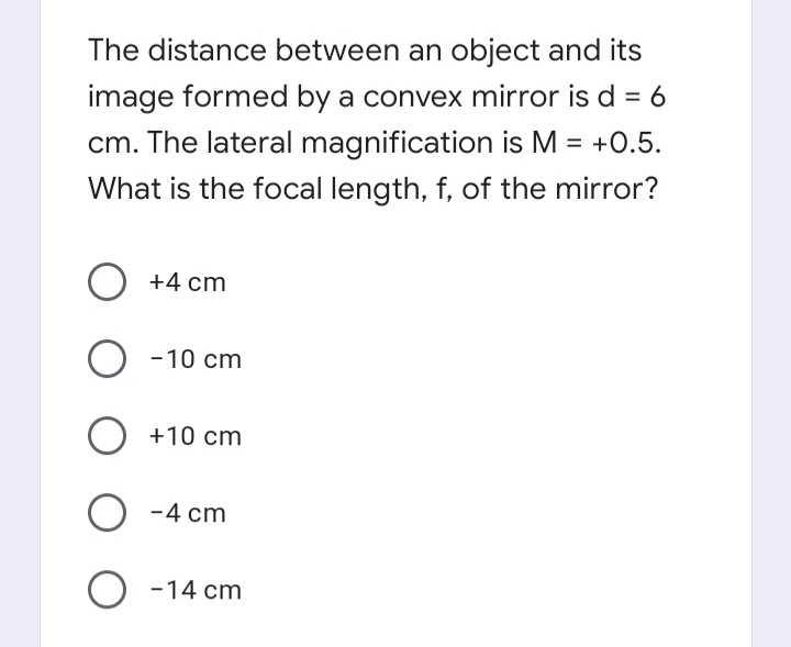 The distance between an object and its
image formed by a convex mirror is d = 6
cm. The lateral magnification is M = +0.5.
What is the focal length, f, of the mirror?
O +4 cm
-10 cm
O +10 cm
O -4 cm
O -14 cm
