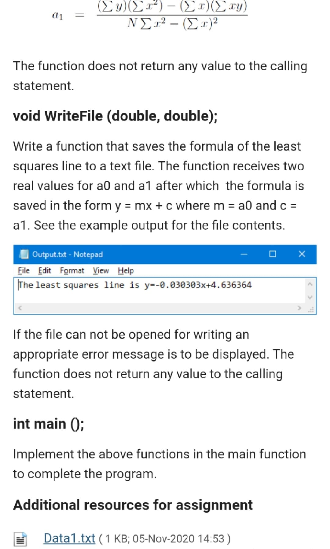 (Σ) /Σα") -(Σ ) (Σ)
ΝΣ2? - (Σ ε)>
|
The function does not return any value to the calling
statement.
void WriteFile (double, double);
Write a function that saves the formula of the least
squares line to a text file. The function receives two
real values for a0 and a1 after which the formula is
saved in the form y = mx + c where m = a0 and c =
%3D
a1. See the example output for the file contents.
Output.t - Notepad
File Edit Format View Help
The least squares line is y=-0.030303x+4.636364
If the file can not be opened for writing an
appropriate error message is to be displayed. The
function does not return any value to the calling
statement.
int main ();
Implement the above functions in the main function
to complete the program.
Additional resources for assignment
Data1.txt (1 KB; 05-Nov-2020 14:53 )
