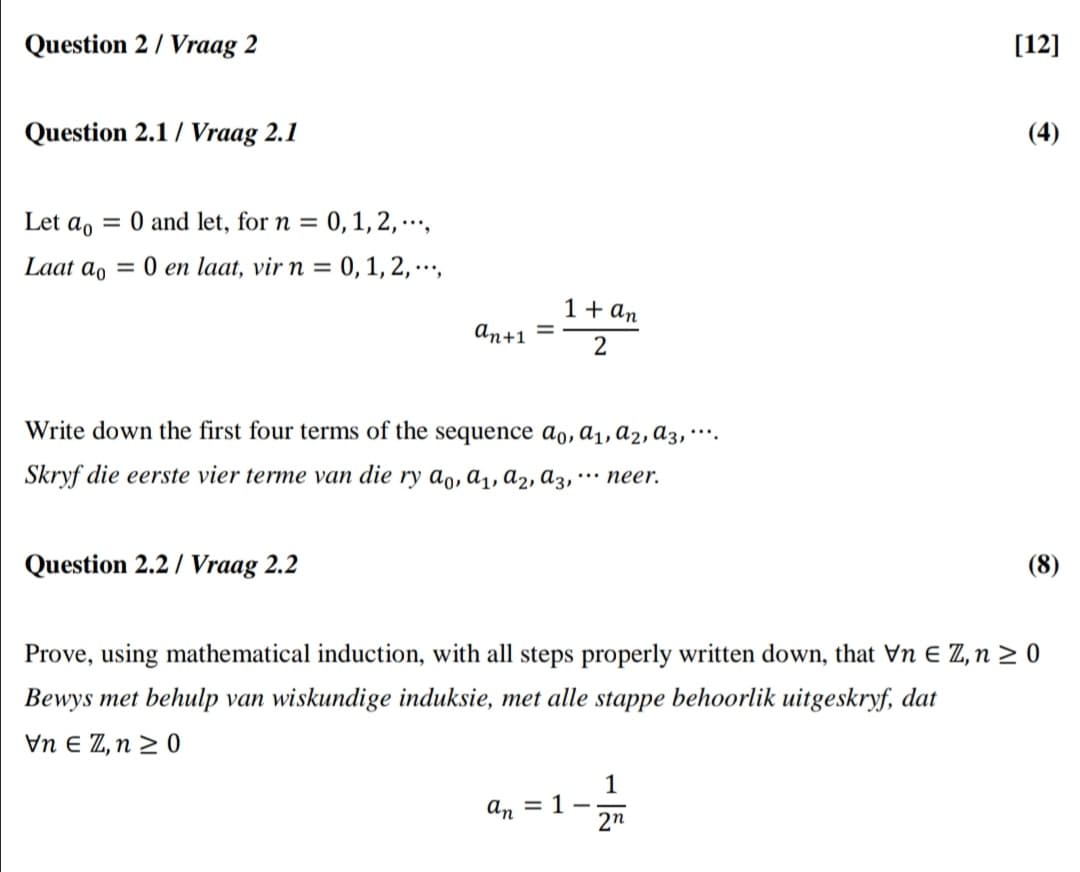 Question 2/ Vraag 2
[12]
Question 2.1 / Vraag 2.1
(4)
Let a, = 0 and let, for n = 0, 1, 2, ·…,
Laat ao
= 0 en laat, vir n = 0, 1, 2, ·…,
1+ an
аn+1
Write down the first four terms of the sequence ao, ɑ1, a2, ɑ3, *¨*.
Skryf die eerste vier terme van die ry a,, a1, a2, a3, •… neer.
Question 2.2 / Vraag 2.2
(8)
Prove, using mathematical induction, with all steps properly written down, that Vn E Z, n > 0
Bewys met behulp van wiskundige induksie, met alle stappe behoorlik uitgeskryf, dat
Vn E Z, n > 0
1
an
= 1
2n
