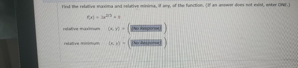 Find the relative maxima and relative minima, if any, of the function. (If an answer does not exist, enter DNE.)
f(x) = 3x2/3 + 8
relative maximum
relative minimum
(x, y) = (No Response)
(x, y) = (No Response)