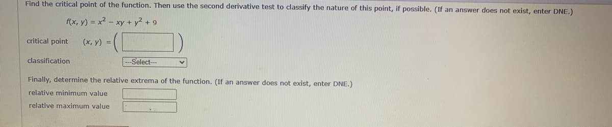 Find the critical point of the function. Then use the second derivative test to classify the nature of this point, if possible. (If an answer does not exist, enter DNE.)
f(x, y) = x² - xy + y² + 9
(x, y) =
critical point
classification
--Select--
Finally, determine the relative extrema of the function. (If an answer does not exist, enter DNE.)
relative minimum value
relative maximum value