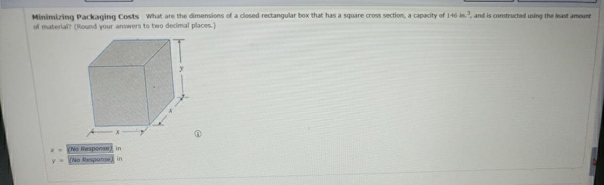 Minimizing Packaging Costs What are the dimensions of a closed rectangular box that has a square cross section, a capacity of 146 in.³, and is constructed using the least amount
of material? (Round your answers to two decimal places.)
x = (No Response) in
y = (No Response) in