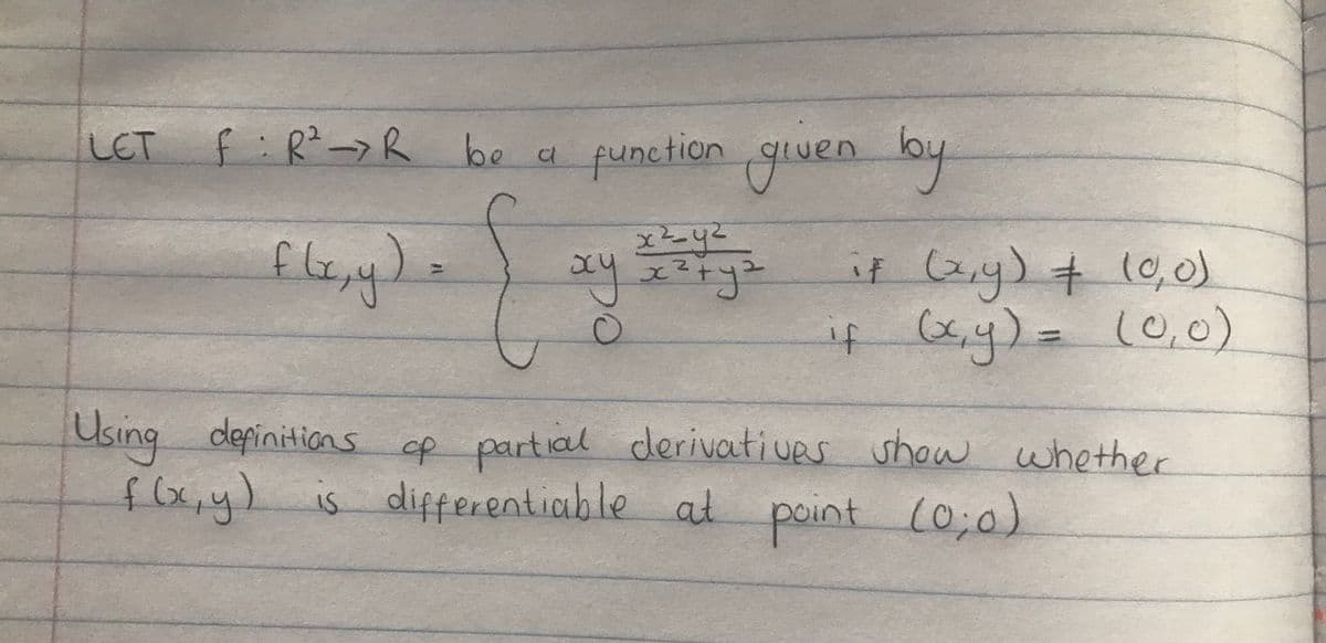 f:R²->R
be a punction gwen lby
LET
11uen
lou
f le,
it (z,y) + 10, 0)
i4 ,y)=(0,o)
Using depinitions of partial cderivatives show whether
flxy)
is differentiable at point (o,0)
