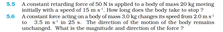 5.5 A constant retarding force of 50 N is applied to a body of mass 20 kg moving
initially with a speed of 15 m s'. How long does the body take to stop ?
5.6 A constant force acting ona body of mass 3.0 kg changes its speed from 2.0 ms
to 3.5 m s' in 25 s. The direction of the motion of the body remains
unchanged. What is the magnitude and direction of the force ?
