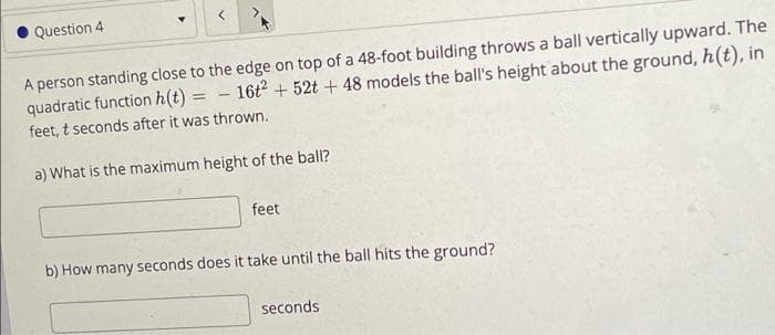 O Question 4
A person standing close to the edge on top of a 48-foot building throws a ball vertically upward. The
quadratic function h(t) =
feet, t seconds after it was thrown.
16t + 52t + 48 models the ball's height about the ground, h(t), in
a) What is the maximum height of the ball?
feet
b) How many seconds does it take until the ball hits the ground?
seconds

