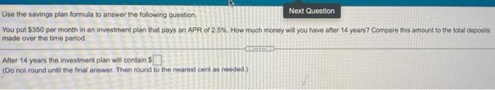 Next Question
Use the savings pian formula to answer the following question.
You put $350 per month in an investment plan that pays an APR of 2.5%. How much money will you have after 14 years? Compare this amount to the total deposits
made over the time period.
After 14 years the investment plan will contain $
(Do not round until the final answer. Then round to the nearest cent as needed.)
