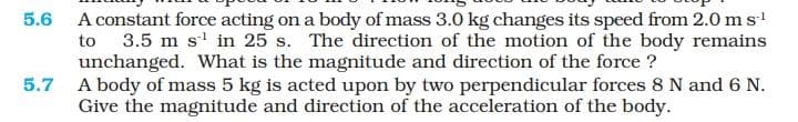 5.6 A constant force acting on a body of mass 3.0 kg changes its speed from 2.0 ms!
to 3.5 m s' in 25 s. The direction of the motion of the body remains
unchanged. What is the magnitude and direction of the force ?
5.7 A body of mass 5 kg is acted upon by two perpendicular forces 8 N and 6 N.
Give the magnitude and direction of the acceleration of the body.
