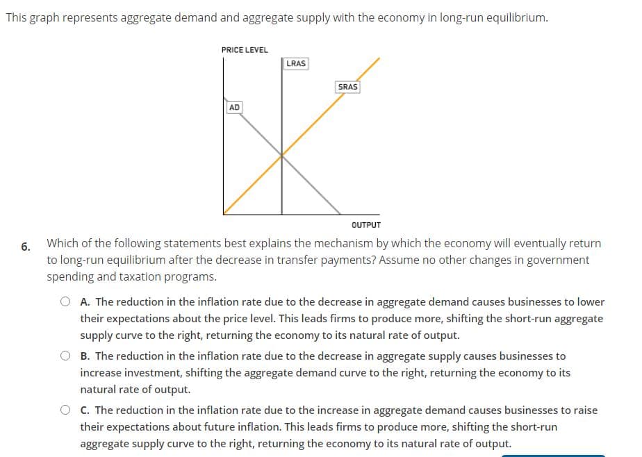 This graph represents aggregate demand and aggregate supply with the economy in long-run equilibrium.
PRICE LEVEL
LRAS
SRAS
AD
OUTPUT
6. Which of the following statements best explains the mechanism by which the economy will eventually return
to long-run equilibrium after the decrease in transfer payments? Assume no other changes in government
spending and taxation programs.
O A. The reduction in the inflation rate due to the decrease in aggregate demand causes businesses to lower
their expectations about the price level. This leads firms to produce more, shifting the short-run aggregate
supply curve to the right, returning the economy to its natural rate of output.
B. The reduction in the inflation rate due to the decrease in aggregate supply causes businesses to
increase investment, shifting the aggregate demand curve to the right, returning the economy to its
natural rate of output.
C. The reduction in the inflation rate due to the increase in aggregate demand causes businesses to raise
their expectations about future inflation. This leads firms to produce more, shifting the short-run
aggregate supply curve to the right, returning the economy to its natural rate of output.
