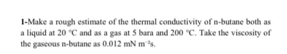 1-Make a rough estimate of the thermal conductivity of n-butane both as
a liquid at 20 °C and as a gas at 5 bara and 200 °C. Take the viscosity of
the gaseous n-butane as 0.012 mN m ?s.
