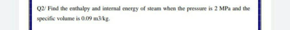Q2/ Find the enthalpy and internal energy of steam when the pressure is 2 MPa and the
specific volume is 0.09 m3/kg.
