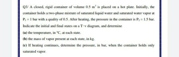 Q3/ A closed, rigid container of volume 0.5 m' is placed on a hot plate. Initially, the
container holds a two-phase mixture of saturated liquid water and saturated water vapor at
P, = 1 bar with a quality of 0.5. After heating, the pressure in the container is P; = 1.5 bar.
Indicate the initial and final states on a T-v diagram, and determine
(a) the temperature, in °C, at each state.
(b) the mass of vapor present at each state, in kg.
(c) If heating continues, determine the pressure, in bar, when the container holds only
saturated vapor.
