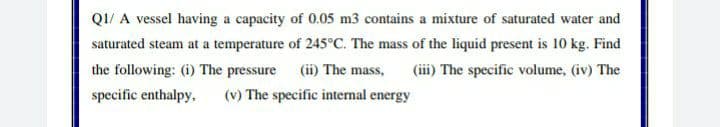 QI/ A vessel having a capacity of 0.05 m3 contains a mixture of saturated water and
saturated steam at a temperature of 245°C. The mass of the liquid present is 10 kg. Find
(iii) The specific volume, (iv) The
the following: (i) The pressure (ii) The mass,
specific enthalpy,
(v) The specific intermal energy
