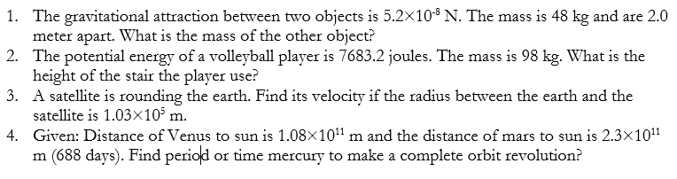 1. The gravitational attraction between two objects is 5.2×10$ N. The mass is 48 kg and are 2.0
meter apart. What is the mass of the other object?
2. The potential energy of a volleyball player is 7683.2 joules. The mass is 98 kg. What is the
height of the stair the player use?
3. A satellite is rounding the earth. Find its velocity if the radius between the earth and the
satellite is 1.03x10° m.
4. Given: Distance of Venus to sun is 1.08x10" m and the distance of mars to sun is 2.3x10"
m (688 days). Find period or time mercury to make a complete orbit revolution?
