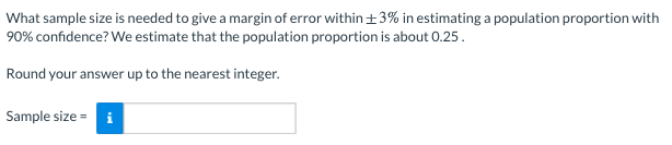 What sample size is needed to give a margin of error within+3% in estimating a population proportion with
90% confidence? We estimate that the population proportion is about 0.25.
Round your answer up to the nearest integer.
Sample size = i
