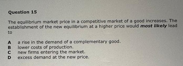 Question 15
The equilibrium market price in a competitive market of a good increases. The
establishment of the new equilibrium at a higher price would most likely lead
to
ABCD
a rise in the demand of a complementary good.
lower costs of production.
new firms entering the market.
excess demand at the new price.