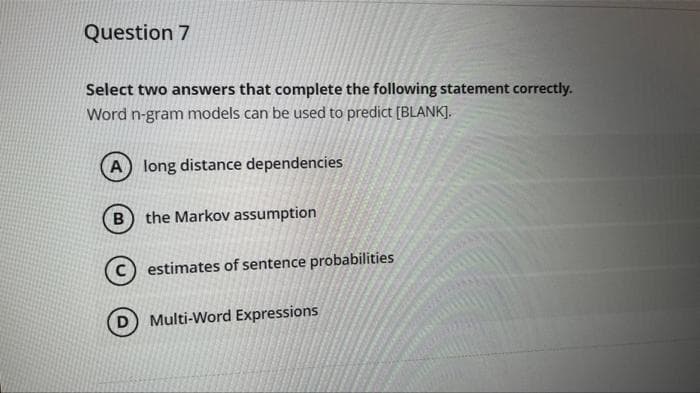 Question 7
Select two answers that complete the following statement correctly.
Word n-gram models can be used to predict [BLANK].
A long distance dependencies
B) the Markov assumption
estimates of sentence probabilities
Multi-Word Expressions