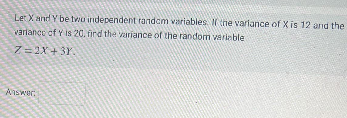 Let X and Y be two independent random variables. If the variance of X is 12 and the
variance of Y is 20, find the variance of the random variable
Z=2X+3Y.
Answer: