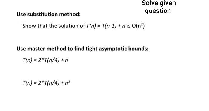 Solve given
question
Use substitution method:
Show that the solution of T(n) = T(n-1) + n is O(n²)
Use master method to find tight asymptotic bounds:
T(n) = 2*T(n/4) + n
T(n) = 2*T(n/4) + n²