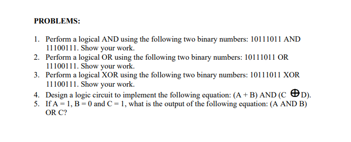PROBLEMS:
1. Perform a logical AND using the following two binary numbers: 10111011 AND
11100111. Show your work.
2. Perform a logical OR using the following two binary numbers: 10111011 OR
11100111. Show your work.
3. Perform a logical XOR using the following two binary numbers: 10111011 XOR
11100111. Show your work.
4. Design a logic circuit to implement the following equation: (A + B) AND (CD).
5. If A = 1, B = 0 and C = 1, what is the output of the following equation: (A AND B)
OR C?