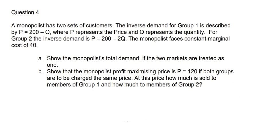 Question 4
A monopolist has two sets of customers. The inverse demand for Group 1 is described
by P = 200-Q, where P represents the Price and Q represents the quantity. For
Group 2 the inverse demand is P = 200-2Q. The monopolist faces constant marginal
cost of 40.
a. Show the monopolist's total demand, if the two markets are treated as
one.
b. Show that the monopolist profit maximising price is P = 120 if both groups
are to be charged the same price. At this price how much is sold to
members of Group 1 and how much to members of Group 2?