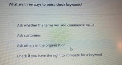 What are three ways to sense check keywords?
Ask whether the terms will add commercial value
Ask customers
Ask others in the organization
D
Check if you have the right to compete for a keyword
