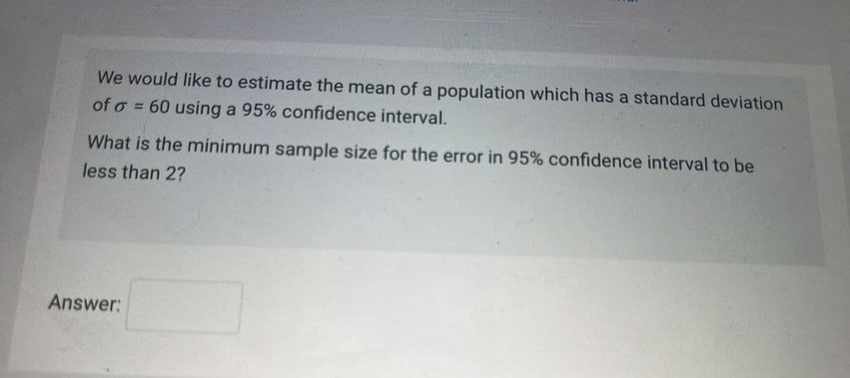 We would like to estimate the mean of a population which has a standard deviation
of o= 60 using a 95% confidence interval.
What is the minimum sample size for the error in 95% confidence interval to be
less than 2?
Answer: