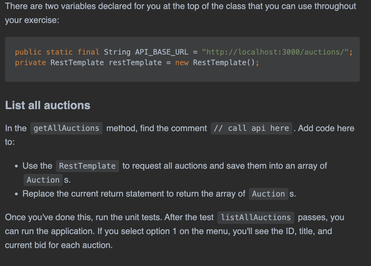 There are two variables declared for you at the top of the class that you can use throughout
your exercise:
public static final String API_BASE_URL = "http://localhost:3000/auctions/";
private RestTemplate restTemplate = new Rest Template();
List all auctions
In the getAllAuctions method, find the comment // call api here . Add code here
to:
• Use the Rest Template to request all auctions and save them into an array of
Auction s.
Replace the current return statement to return the array of Auction s.
●
Once you've done this, run the unit tests. After the test listAllAuctions passes, you
can run the application. If you select option 1 on the menu, you'll see the ID, title, and
current bid for each auction.