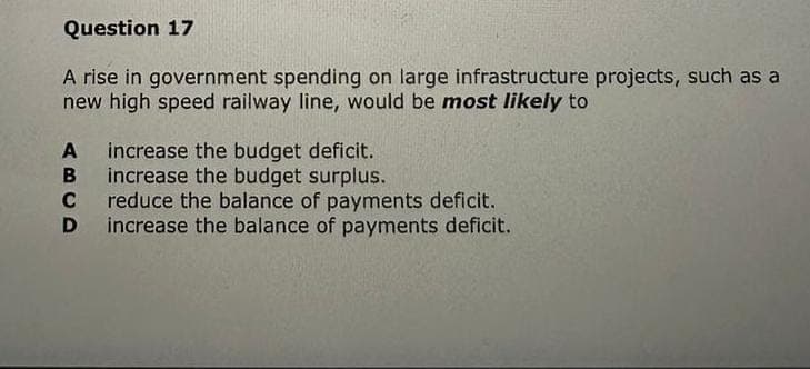 Question 17
A rise in government spending on large infrastructure projects, such as a
new high speed railway line, would be most likely to
A increase the budget deficit.
B
increase the budget surplus.
C reduce the balance of payments deficit.
D increase the balance of payments deficit.