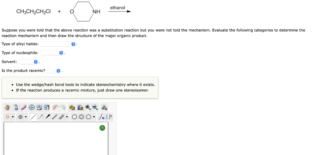 CH3CH₂CH₂CI + O
Suppose you were told that the above reaction was a substitution reaction but you were not told the mechanism. Evaluate the following categories to determine the
reaction mechanism and then draw the structure of the major organic product.
Type of alkyl halide:
©.
Type of nucleophile:
Solvent:
Is the product racemic?
O.
79⁹-8
NH
©
ethanol
• Use the wedge/hash bond tools to indicate stereochemistry where it exists.
• If the reaction produces a racemic mixture, just draw one stereoisomer.
S
▼n [F