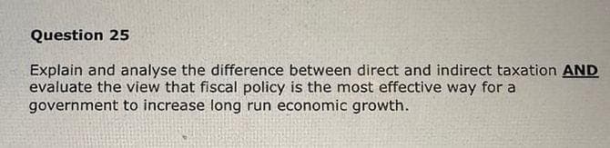 Question 25
Explain and analyse the difference between direct and indirect taxation AND
evaluate the view that fiscal policy is the most effective way for a
government to increase long run economic growth.