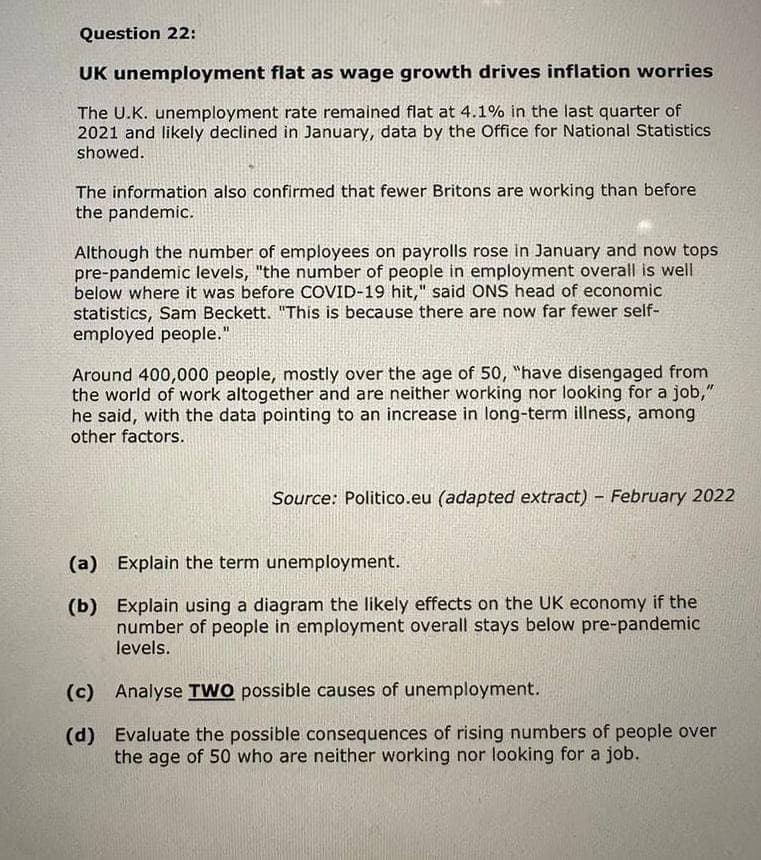 Question 22:
UK unemployment
flat as wage growth drives inflation worries
The U.K. unemployment rate remained flat at 4.1% in the last quarter of
2021 and likely declined in January, data by the Office for National Statistics
showed.
The information also confirmed that fewer Britons are working than before
the pandemic.
Although the number of employees on payrolls rose in January and now tops
pre-pandemic levels, "the number of people in employment overall is well
below where it was before COVID-19 hit," said ONS head of economic
statistics, Sam Beckett. "This is because there are now far fewer self-
employed people."
Around 400,000 people, mostly over the age of 50, "have disengaged from
the world of work altogether and are neither working nor looking for a job,"
he said, with the data pointing to an increase in long-term illness, among
other factors.
Source: Politico.eu (adapted extract) - February 2022
(a) Explain the term unemployment.
(b)
Explain using a diagram the likely effects on the UK economy if the
number of people in employment overall stays below pre-pandemic
levels.
(c) Analyse TWO possible causes of unemployment.
(d)
Evaluate the possible consequences of rising numbers of people over
the age of 50 who are neither working nor looking for a job.