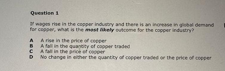 Question 1
If wages rise in the copper industry and there is an increase in global demand
for copper, what is the most likely outcome for the copper industry?
ABCD
A rise in the price of copper
A fall in the quantity of copper traded
A fall in the price of copper
No change in either the quantity of copper traded or the price of copper