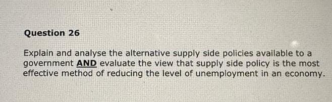 Question 26
Explain and analyse the alternative supply side policies available to a
government AND evaluate the view that supply side policy is the most
effective method of reducing the level of unemployment in an economy.