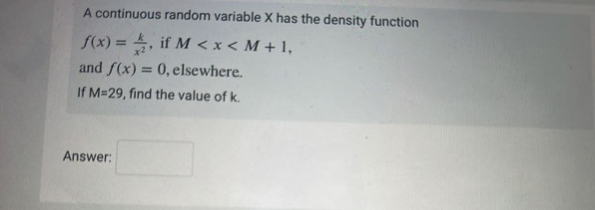 A continuous random variable X has the density function
f(x) = 2, if M <x< M +1,
and f(x) = 0, elsewhere.
If M=29, find the value of k.
Answer: