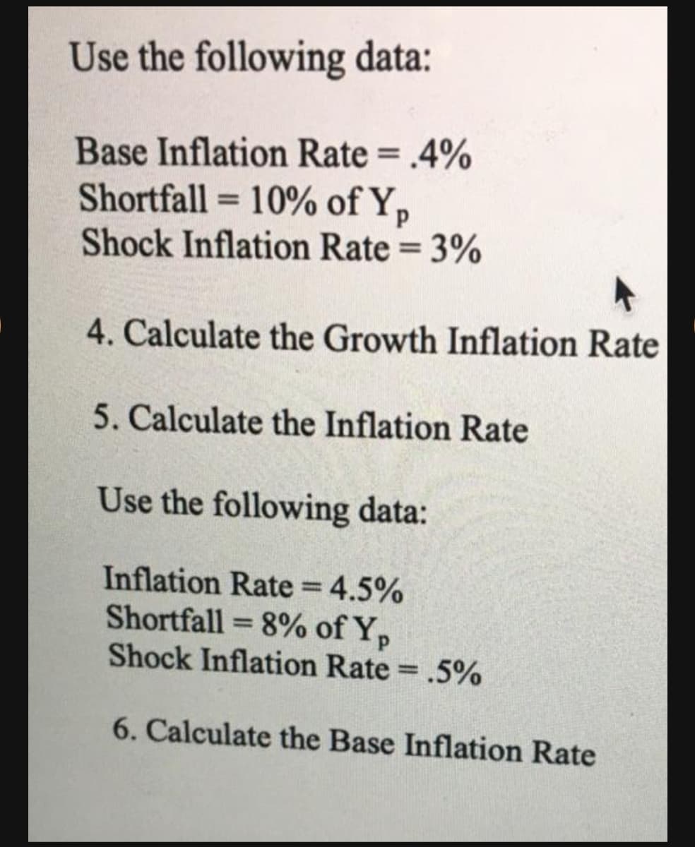Use the following data:
Base Inflation Rate = .4%
Shortfall = 10% of Y,
Shock Inflation Rate = 3%
%3D
%3D
%3D
4. Calculate the Growth Inflation Rate
5. Calculate the Inflation Rate
Use the following data:
Inflation Rate 4.5%
Shortfall = 8% of Y,
Shock Inflation Rate = .5%
%3D
%3D
6. Calculate the Base Inflation Rate
