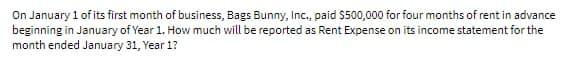 On January 1 of its first month of business, Bags Bunny, Inc., paid $500,000 for four months of rent in advance
beginning in January of Year 1. How much will be reported as Rent Expense on its income statement for the
month ended January 31, Year 1?
