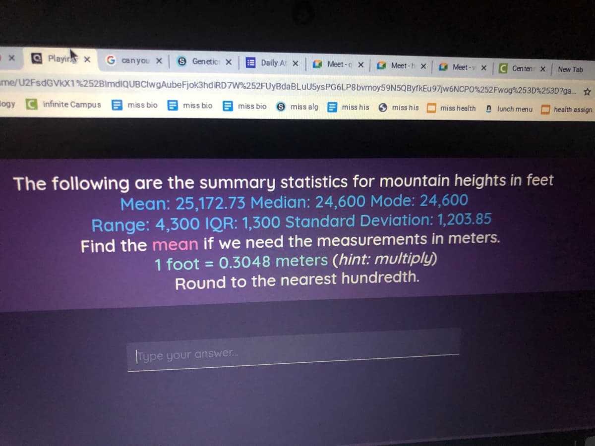 OPlayin x
G canyou X
S Genetic: X
E Daily At x
A Meet -a x
A Meet -h x
O Meet -y x
C Centen x
New Tab
ame/U2FSDGVKX1%252BlmdiQUBClwgAubeFjok3hdiRD7W%252FUyBdaBLuU5ysPG6LP8bvmoy59N5QByfkEu97jw6NCPO%252Fwog%253D%253D?ga..
logy
Infinite Campus
E miss bio
E miss bio
E miss bio
S miss alg E miss his
miss his
miss health
n lunch menu
O health assign.
The following are the summary statistics for mountain heights in feet
Mean: 25,172.73 Median: 24,600 Mode: 24,600
Range: 4,300 IQR: 1,300 Standard Deviation: 1,203.85
Find the mean if we need the measurements in meters.
0.3048 meters (hint: multiply)
1 foot =
Round to the nearest hundredth.
Type your answer..
