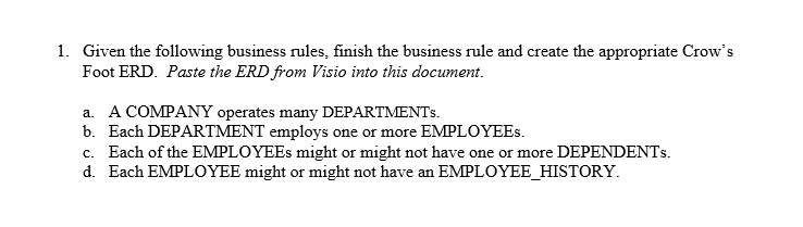1. Given the following business rules, finish the business rule and create the appropriate Crow's
Foot ERD. Paste the ERD from Visio into this document.
a. A COMPANY operates many DEPARTMENTS.
b. Each DEPARTMENT employs one or more EMPLOYEES.
c. Each of the EMPLOYEES might or might not have one or more DEPENDENTS.
d. Each EMPLOYEE might or might not have an EMPLOYEE_HISTORY.
