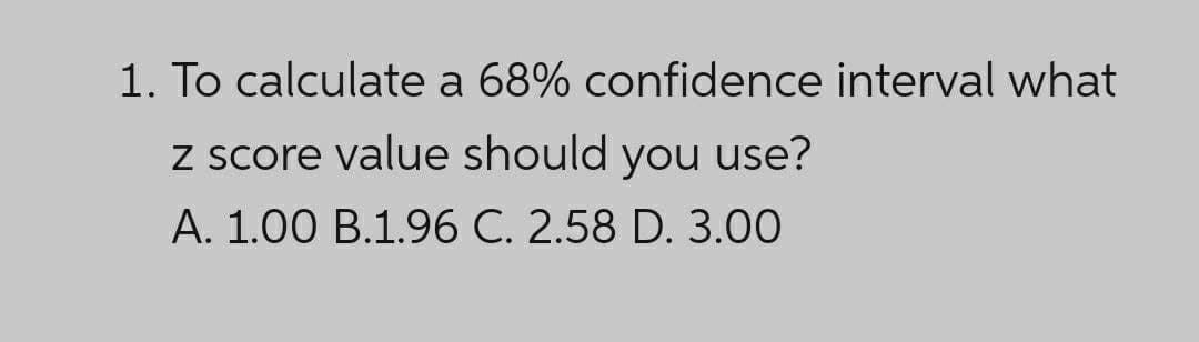 1. To calculate a 68% confidence interval what
z score value should you use?
A. 1.00 B.1.96 C. 2.58 D. 3.00