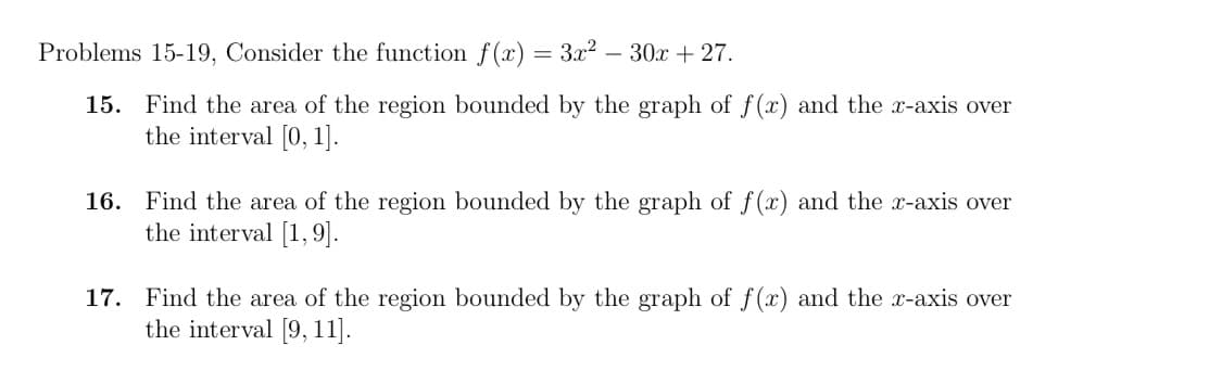 Problems 15-19, Consider the function f(x) = 3x?
30x + 27.
15. Find the area of the region bounded by the graph of f(x) and the x-axis over
the interval [0, 1].
16. Find the area of the region bounded by the graph of f (x) and the x-axis over
the interval [1,9].
Find the area of the region bounded by the graph of f(x) and the x-axis over
the interval [9, 11].
17.
