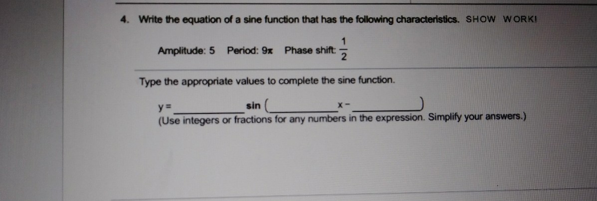 4. Write the equation of a sine function that has the following characteristics. SHOW WORK!
1
Amplitude: 5 Period: 9x Phase shift:
Type the appropriate values to complete the sine function.
y =
sin (
(Use integers or fractions for any numbers in the expression. Simplify your answers.)
