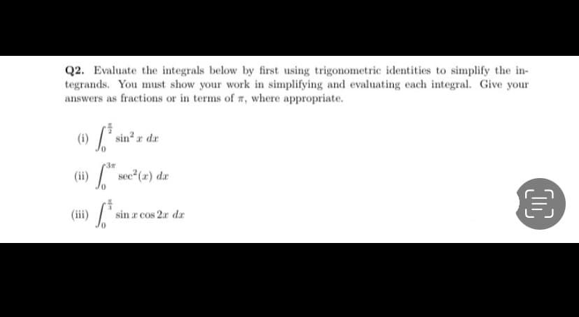 Q2. Evaluate the integrals below by first using trigonometric identities to simplify the in-
tegrands. You must show your work in simplifying and evaluating each integral. Give your
answers as fractions or in terms of 7, where appropriate.
(i)
[* sin²,
r dr
3m
(ii) sec (r) da
(iii)
sin a cos 2x dr
