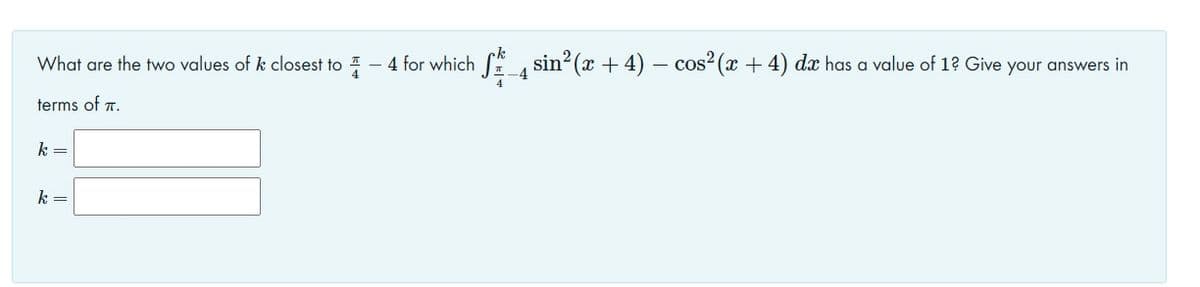 What are the two values of k closest to 1 - 4 for which
sin? (x + 4) – cos²(x + 4) dx has a value of 1? Give your answers in
-4
terms of 7.
k =
k =
