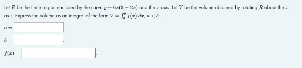 Let R be the finite region enclosed by the curve y= 6x(3 – 2x) and the x-axis. Let V be the volume obtained by rotating R about the x-
axis. Express the volume as an integral of the form V = L' f(x) dx, a < b.
a =
b =
f(x)
