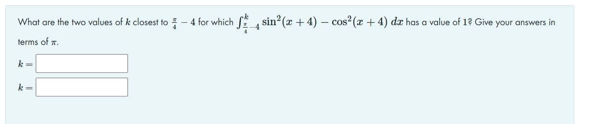 What are the two values of k closest to - 4 for which S, sin² (x + 4) – cos² (x + 4) dæ has a value of 1? Give your answers in
-4
terms of 7.
k =
k =
