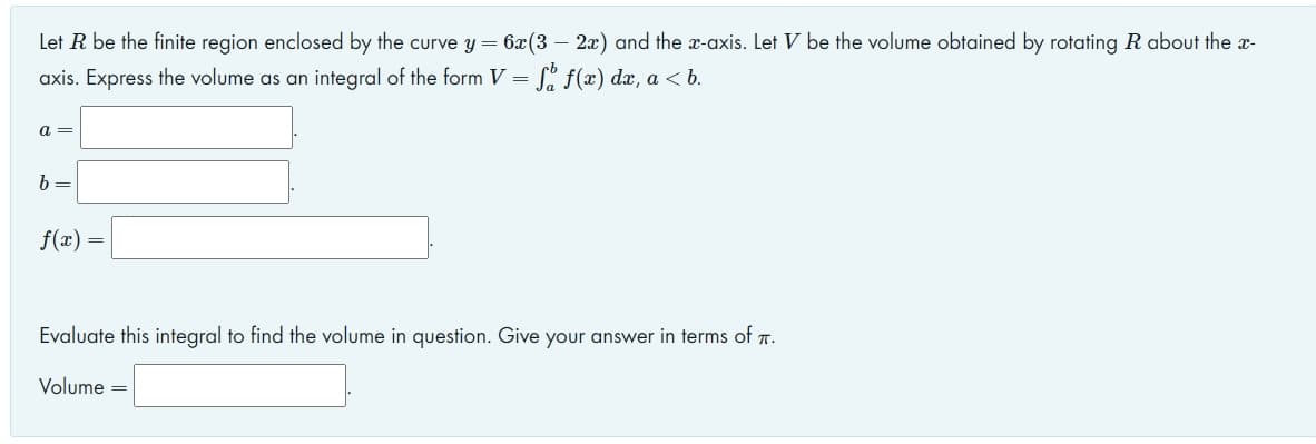 Let R be the finite region enclosed by the curve y = 6x(3 – 2x) and the x-axis. Let V be the volume obtained by rotating R about the x-
axis. Express the volume as an integral of the form V =
S% f(x) dx, a < b.
a =
b =
f(x) =
Evaluate this integral to find the volume in question. Give your answer in terms of T.
Volume
