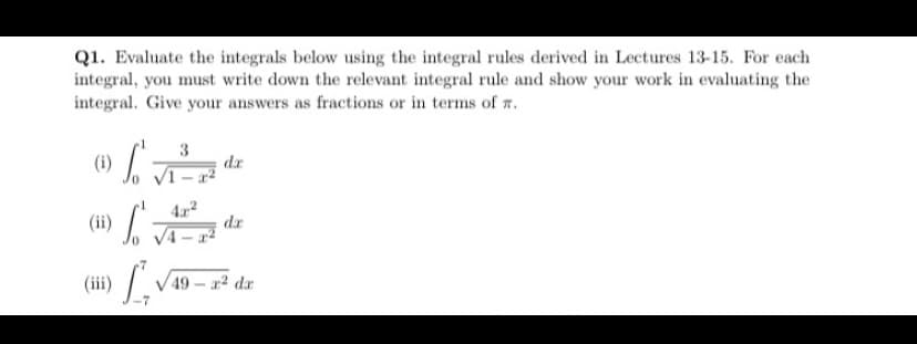 Q1. Evaluate the integrals below using the integral rules derived in Lectures 13-15. For each
integral, you must write down the relevant integral rule and show your work in evaluating the
integral. Give your answers as fractions or in terms of r.
3
dr
VI
(ii)
dr
(iii)
V 49 – a? dr
