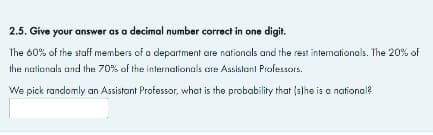 2.5. Give your answer as a decimal number correct in one digit.
The 60% of the staff members of a department are nationals and the rest intemationals. The 20% of
the nationals and the 70% of the inlernalionals are Assistant Professors.
We pick randomly an Assistant Professor, what is the probability that (s)he is a ational?
